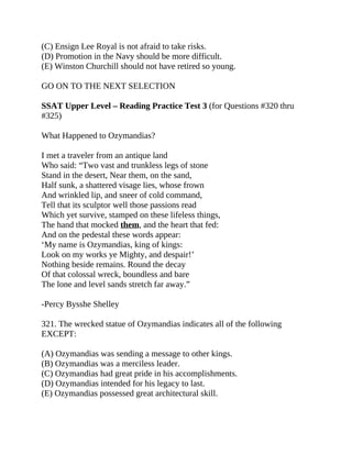 (C) Ensign Lee Royal is not afraid to take risks.
(D) Promotion in the Navy should be more difficult.
(E) Winston Churchill should not have retired so young.
GO ON TO THE NEXT SELECTION
SSAT Upper Level – Reading Practice Test 3 (for Questions #320 thru
#325)
What Happened to Ozymandias?
I met a traveler from an antique land
Who said: “Two vast and trunkless legs of stone
Stand in the desert, Near them, on the sand,
Half sunk, a shattered visage lies, whose frown
And wrinkled lip, and sneer of cold command,
Tell that its sculptor well those passions read
Which yet survive, stamped on these lifeless things,
The hand that mocked them, and the heart that fed:
And on the pedestal these words appear:
‘My name is Ozymandias, king of kings:
Look on my works ye Mighty, and despair!’
Nothing beside remains. Round the decay
Of that colossal wreck, boundless and bare
The lone and level sands stretch far away.”
-Percy Bysshe Shelley
321. The wrecked statue of Ozymandias indicates all of the following
EXCEPT:
(A) Ozymandias was sending a message to other kings.
(B) Ozymandias was a merciless leader.
(C) Ozymandias had great pride in his accomplishments.
(D) Ozymandias intended for his legacy to last.
(E) Ozymandias possessed great architectural skill.
 
