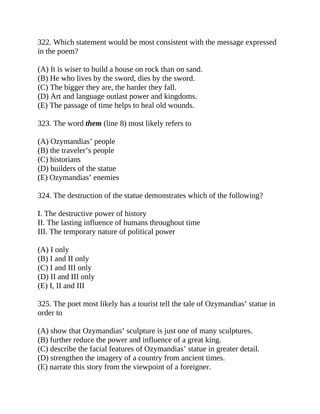 322. Which statement would be most consistent with the message expressed
in the poem?
(A) It is wiser to build a house on rock than on sand.
(B) He who lives by the sword, dies by the sword.
(C) The bigger they are, the harder they fall.
(D) Art and language outlast power and kingdoms.
(E) The passage of time helps to heal old wounds.
323. The word them (line 8) most likely refers to
(A) Ozymandias’ people
(B) the traveler’s people
(C) historians
(D) builders of the statue
(E) Ozymandias’ enemies
324. The destruction of the statue demonstrates which of the following?
I. The destructive power of history
II. The lasting influence of humans throughout time
III. The temporary nature of political power
(A) I only
(B) I and II only
(C) I and III only
(D) II and III only
(E) I, II and III
325. The poet most likely has a tourist tell the tale of Ozymandias’ statue in
order to
(A) show that Ozymandias’ sculpture is just one of many sculptures.
(B) further reduce the power and influence of a great king.
(C) describe the facial features of Ozymandias’ statue in greater detail.
(D) strengthen the imagery of a country from ancient times.
(E) narrate this story from the viewpoint of a foreigner.
 