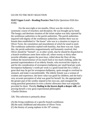 GO ON TO THE NEXT SELECTION
SSAT Upper Level – Reading Practice Test 3 (for Questions #326 thru
#330)
For the next eight or ten months, Oliver was the victim of a
systematic course of treachery and deception. He was brought up by hand.
The hungry and destitute situation of the infant orphan was duly reported by
the workhouse authorities to the parish authorities. The parish authorities
inquired with dignity of the workhouse authorities, whether there was no
female then established in “the house” who was in a situation to impart to
Oliver Twist, the consolation and nourishment of which he stood in need.
The workhouse authorities replied with humility, that there was not. Upon
this, the parish authorities magnanimously and humanely resolved, that
Oliver should be “farmed”, or, in other words, that he should be dispatched to
a branch-workhouse some three miles off, where twenty or thirty other
juvenile offenders against the poor-laws, rolled about the floor all day,
without the inconvenience of too much food or too much clothing, under the
parental superintendence of an elderly female, who received the culprits at
and for the consideration of sevenpence-halfpenny per small head per week.
Sevenpence-halfpenny’s worth per week is a good round diet for a child; a
great deal may be got for sevenpence-halfpenny, quite enough to overload its
stomach, and make it uncomfortable. The elderly female was a woman of
wisdom and experience; she knew what was good for children; and she had a
very accurate perception of what was good for herself. So, she appropriated
the greater part of the weekly stipend to her own use, and consigned the
rising parochial generation to even a shorter allowance than was originally
provided for them. Thereby finding in the lowest depth a deeper still; and
proving herself a very great experimental philosopher.
-Charles Dickens
326. This selection is primarily about
(A) the living conditions of a specific branch-workhouse.
(B) the early childhood and education of Oliver Twist.
(C) the history of young orphans in the 19th
century.
 
