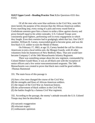 SSAT Upper Level – Reading Practice Test 3 (for Questions #331 thru
#335)
Of all the men who wore blue uniforms in the Civil War, none felt
more keenly the purpose of his mission than the African-American soldier.
Every marching step, every swing of a pick and every round fired at
Confederate enemies gave him a chance to strike a blow against slavery and
prove himself equal to his white comrades. U.S. Colored Troops were
consistently good fighters, performing well in every engagement in which
they fought. Even their enemies had to grudgingly admit that fact. One USCT
member, William H. Carney, transcended good to become great, and was the
first black U.S. soldier to earn the Medal of Honor.
On February 17, 1863, at age 23, Carney heeded the call for African
Americans to join a local militia unit, the Morgan Guards, with 45 other
volunteers from his hometown of New Bedford, Mass. That unit would later
become Company C of the 54th Massachusetts Infantry Regiment.
There was something unique about the new regiment, commanded by
Colonel Robert Gould Shaw; it was an all-black unit with the exception of
senior officers and a few senior noncommissioned sergeants. The 54th
Massachusetts was created to prove that black men could be good soldiers.
-Thomas Hammond
331. The main focus of this passage is
(A) how a few men changed the course of the Civil War.
(B) the strengths and flaws of African-American soldiers.
(C) the impact of the Civil War on American history.
(D) the achievement of black soldiers in the Civil War.
(E) the battles fought by a famous Civil War regiment.
332. According to the passage, the enemy’s attitude towards the U.S. Colored
Troops may best be described as
(A) sarcastic exaggeration
(B) reluctant respect
(C) enthusiastic optimism
 