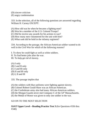 (D) sincere criticism
(E) angry condemnation
333. In the selection, all of the following questions are answered regarding
William H. Carney EXCEPT:
(A) How old was he when he became a fighting man?
(B) Was he a member of the U.S. Colored Troops?
(C) Did he receive any awards for his actions in war?
(D) How many men volunteered for the unit with him?
(E) What rank did he hold in the infantry regiment?
334. According to the passage, the African-American soldier wanted to do
well in the Civil War for which of the following reasons?
I. To show he could fight as well as white soldiers.
II. To find better jobs after the war.
III. To help get rid of slavery.
(A) I only
(B) I and II only
(C) I and III only
(D) II and III only
(E) I, II and III
335. The passage implies that
(A) the soldiers with blue uniforms were fighting against slavery.
(B) Colonel Robert Gould Shaw was an African-American.
(C) the Confederate army also had many African-American soldiers.
(D) the Morgan Guards never met Company C of the 54th
Massachusetts.
(E) the Medal of Honor was given to only one soldier in the war.
GO ON TO THE NEXT SELECTION
SSAT Upper Level – Reading Practice Test 3 (for Questions #336 thru
#340)
 