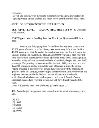consumes.
(D) will use the power of the sun to eliminate energy shortages worldwide.
(E) can produce carbon dioxide at a much lower cost than other fossil fuels.
STOP! DO NOT GO ON TO THE NEXT SECTION
SSAT UPPER LEVEL – READING PRACTICE TEST #4 (40 Questions
– 40 Minutes)
SSAT Upper Level – Reading Practice Test 4 (for Questions #401 thru
#405)
No man can fully grasp how far and how fast we have come in the
50,000 years of man’s recorded history. We know very little about the first
40,000 years, except at the end of them advanced man had learned to use the
skins of animals to cover them. Then about 10,000 years ago, man emerged
from his caves to construct other kinds of shelter. Only 5,000 years ago man
learned to write and use a cart with wheels. Christianity began less than 2,000
years ago. The printing press came within the last 1,000 years, and then less
than 200 years ago, during this whole span of human history, the steam
engine provided a new source of power. Newton explored the meaning of
gravity. In the last century, electric lights and telephones and automobiles and
airplanes became available. Only in the last 50 years did we develop
penicillin and television and nuclear power, and now if America’s new
spacecraft succeeds in reaching Venus, we will have literally reached the
stars.
-John F. Kennedy from “We choose to go to the moon…”
401. According to the speaker, man learned to write about how many years
ago?
(A) 300
(B) 1,000
(C) 5,000
(D) 10,000
(E) 20,000
 