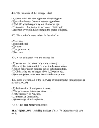 402. The main idea of this passage is that
(A) space travel has been a goal for a very long time.
(B) man has learned from the past during each era.
(C) 50,000 years has gone by in a blink of an eye.
(D) mankind is learning at an increasingly faster rate.
(E) certain inventions have changed the course of history.
403. The speaker’s tone can best be described as
(A) serious
(B) inspirational
(C) casual
(D) argumentative
(E) nervous
404. It can be inferred from the passage that
(A) Venus was discovered only a few years ago.
(B) gravity has been studied for over ten thousand years.
(C) most major events occurred earlier in human history.
(D) Christianity had its origins about 1,000 years ago.
(E) nuclear power came after electric and steam power.
405. In the selection, all of the following are mentioned as turning points in
history EXCEPT
(A) the invention of new power sources.
(B) improvements in transportation.
(C) the discovery of America.
(D) the start of Christianity.
(E) faster ways of making books.
GO ON TO THE NEXT SELECTION
SSAT Upper Level – Reading Practice Test 4 (for Questions #406 thru
#410)
 