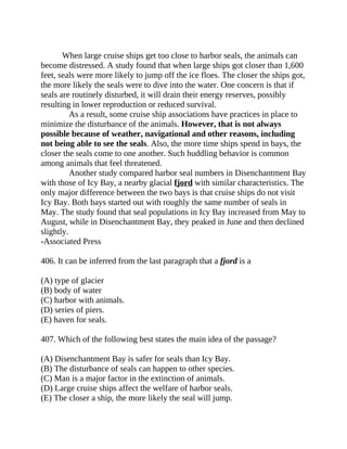 When large cruise ships get too close to harbor seals, the animals can
become distressed. A study found that when large ships got closer than 1,600
feet, seals were more likely to jump off the ice floes. The closer the ships got,
the more likely the seals were to dive into the water. One concern is that if
seals are routinely disturbed, it will drain their energy reserves, possibly
resulting in lower reproduction or reduced survival.
As a result, some cruise ship associations have practices in place to
minimize the disturbance of the animals. However, that is not always
possible because of weather, navigational and other reasons, including
not being able to see the seals. Also, the more time ships spend in bays, the
closer the seals come to one another. Such huddling behavior is common
among animals that feel threatened.
Another study compared harbor seal numbers in Disenchantment Bay
with those of Icy Bay, a nearby glacial fjord with similar characteristics. The
only major difference between the two bays is that cruise ships do not visit
Icy Bay. Both bays started out with roughly the same number of seals in
May. The study found that seal populations in Icy Bay increased from May to
August, while in Disenchantment Bay, they peaked in June and then declined
slightly.
-Associated Press
406. It can be inferred from the last paragraph that a fjord is a
(A) type of glacier
(B) body of water
(C) harbor with animals.
(D) series of piers.
(E) haven for seals.
407. Which of the following best states the main idea of the passage?
(A) Disenchantment Bay is safer for seals than Icy Bay.
(B) The disturbance of seals can happen to other species.
(C) Man is a major factor in the extinction of animals.
(D) Large cruise ships affect the welfare of harbor seals.
(E) The closer a ship, the more likely the seal will jump.
 