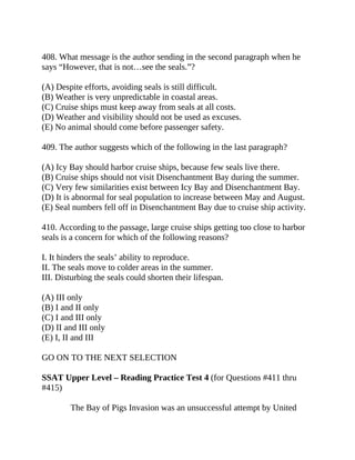 408. What message is the author sending in the second paragraph when he
says “However, that is not…see the seals.”?
(A) Despite efforts, avoiding seals is still difficult.
(B) Weather is very unpredictable in coastal areas.
(C) Cruise ships must keep away from seals at all costs.
(D) Weather and visibility should not be used as excuses.
(E) No animal should come before passenger safety.
409. The author suggests which of the following in the last paragraph?
(A) Icy Bay should harbor cruise ships, because few seals live there.
(B) Cruise ships should not visit Disenchantment Bay during the summer.
(C) Very few similarities exist between Icy Bay and Disenchantment Bay.
(D) It is abnormal for seal population to increase between May and August.
(E) Seal numbers fell off in Disenchantment Bay due to cruise ship activity.
410. According to the passage, large cruise ships getting too close to harbor
seals is a concern for which of the following reasons?
I. It hinders the seals’ ability to reproduce.
II. The seals move to colder areas in the summer.
III. Disturbing the seals could shorten their lifespan.
(A) III only
(B) I and II only
(C) I and III only
(D) II and III only
(E) I, II and III
GO ON TO THE NEXT SELECTION
SSAT Upper Level – Reading Practice Test 4 (for Questions #411 thru
#415)
The Bay of Pigs Invasion was an unsuccessful attempt by United
 