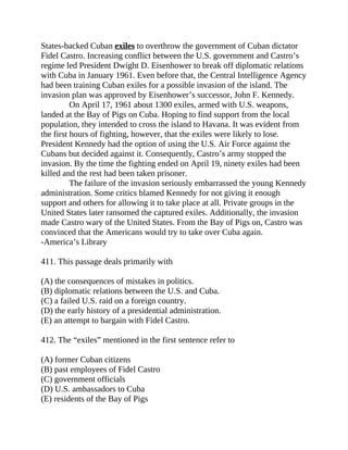 States-backed Cuban exiles to overthrow the government of Cuban dictator
Fidel Castro. Increasing conflict between the U.S. government and Castro’s
regime led President Dwight D. Eisenhower to break off diplomatic relations
with Cuba in January 1961. Even before that, the Central Intelligence Agency
had been training Cuban exiles for a possible invasion of the island. The
invasion plan was approved by Eisenhower’s successor, John F. Kennedy.
On April 17, 1961 about 1300 exiles, armed with U.S. weapons,
landed at the Bay of Pigs on Cuba. Hoping to find support from the local
population, they intended to cross the island to Havana. It was evident from
the first hours of fighting, however, that the exiles were likely to lose.
President Kennedy had the option of using the U.S. Air Force against the
Cubans but decided against it. Consequently, Castro’s army stopped the
invasion. By the time the fighting ended on April 19, ninety exiles had been
killed and the rest had been taken prisoner.
The failure of the invasion seriously embarrassed the young Kennedy
administration. Some critics blamed Kennedy for not giving it enough
support and others for allowing it to take place at all. Private groups in the
United States later ransomed the captured exiles. Additionally, the invasion
made Castro wary of the United States. From the Bay of Pigs on, Castro was
convinced that the Americans would try to take over Cuba again.
-America’s Library
411. This passage deals primarily with
(A) the consequences of mistakes in politics.
(B) diplomatic relations between the U.S. and Cuba.
(C) a failed U.S. raid on a foreign country.
(D) the early history of a presidential administration.
(E) an attempt to bargain with Fidel Castro.
412. The “exiles” mentioned in the first sentence refer to
(A) former Cuban citizens
(B) past employees of Fidel Castro
(C) government officials
(D) U.S. ambassadors to Cuba
(E) residents of the Bay of Pigs
 