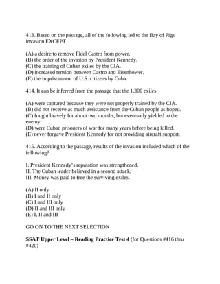 413. Based on the passage, all of the following led to the Bay of Pigs
invasion EXCEPT
(A) a desire to remove Fidel Castro from power.
(B) the order of the invasion by President Kennedy.
(C) the training of Cuban exiles by the CIA.
(D) increased tension between Castro and Eisenhower.
(E) the imprisonment of U.S. citizens by Cuba.
414. It can be inferred from the passage that the 1,300 exiles
(A) were captured because they were not properly trained by the CIA.
(B) did not receive as much assistance from the Cuban people as hoped.
(C) fought bravely for about two months, but eventually yielded to the
enemy.
(D) were Cuban prisoners of war for many years before being killed.
(E) never forgave President Kennedy for not providing aircraft support.
415. According to the passage, results of the invasion included which of the
following?
I. President Kennedy’s reputation was strengthened.
II. The Cuban leader believed in a second attack.
III. Money was paid to free the surviving exiles.
(A) II only
(B) I and II only
(C) I and III only
(D) II and III only
(E) I, II and III
GO ON TO THE NEXT SELECTION
SSAT Upper Level – Reading Practice Test 4 (for Questions #416 thru
#420)
 