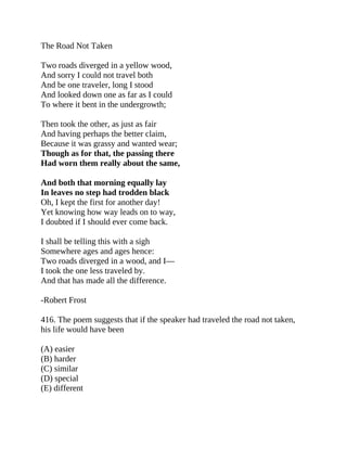 The Road Not Taken
Two roads diverged in a yellow wood,
And sorry I could not travel both
And be one traveler, long I stood
And looked down one as far as I could
To where it bent in the undergrowth;
Then took the other, as just as fair
And having perhaps the better claim,
Because it was grassy and wanted wear;
Though as for that, the passing there
Had worn them really about the same,
And both that morning equally lay
In leaves no step had trodden black
Oh, I kept the first for another day!
Yet knowing how way leads on to way,
I doubted if I should ever come back.
I shall be telling this with a sigh
Somewhere ages and ages hence:
Two roads diverged in a wood, and I—
I took the one less traveled by.
And that has made all the difference.
-Robert Frost
416. The poem suggests that if the speaker had traveled the road not taken,
his life would have been
(A) easier
(B) harder
(C) similar
(D) special
(E) different
 