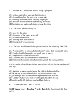 417. In lines 9-12, the author is most likely saying that
(A) neither road is less traveled than the other.
(B) the goal is to find the road most people take.
(C) stepping on leaves is like stepping on people.
(D) travelers need to rest between making decisions.
(E) hesitation can lead people in the wrong direction.
418. The poem focuses mainly on
(A) hope for the future
(B) the nature of the roads we travel
(C) moments of decision
(D) learning from past mistakes
(E) the regret of wrong choices
419. The poet would most likely agree with all of the following EXCEPT:
(A) People are free to choose, but really don’t know their choices till later.
(B) People should offer advice on which road to travel.
(C) People cannot travel all the roads.
(D) Our lives are a mixture of choice and chance.
(E) Moments of decision, one after another, mark the passing of time.
420. It can be inferred from the last stanza (lines 16-20) that the speaker will
one day
(A) sigh that he even worried about the critical decisions in life.
(B) be too old to remember choices made in the distant past.
(C) yearn to go back in time and change the mistakes he made.
(D) wonder what awaited him down the path he didn’t choose.
(E) rejoice at his life built on good and bad choices.
GO ON TO THE NEXT SELECTION
SSAT Upper Level – Reading Practice Test 4 (for Questions #421 thru
#425)
 