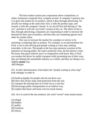 The free market system puts cooperation above competition, or
rather, businesses cooperate first, compete second. A company’s primary aim
is to grow the market for its product, which it does through advertising. An
ad sells two things at the same time: first, it sells the product type, and
second, it sells the company’s brand. A car ad will first sell driving or “the
car”, and then it will sell, say Ford’s version of the car. The effect of this is
that, through advertising, companies are cooperating in order to increase the
demand for their type of product, and then they are competing against each
other for market share.
One way to increase the market for a product or service is by
attacking a competing idea or product. For example, in an advertisement for
Ford, a van is seen driving past people waiting at a bus stop, looking
miserable, in the rain. The people at the bus stop represent a portion of the
potential car buying public; the road is perfectly clear, the bus doesn’t come.
We know that good vehicles aren’t in competition with buses. But, if Ford
can weaken the desire for public transport while promoting one of their vans,
they are helping the automobile industry as a whole, and they are doing it in a
slightly covert way.
-Bill Morgan
421. In their advertisement, Ford makes the “people waiting at a bus stop”
look unhappy in order to
(A) build sympathy for people who do not drive cars.
(B) show that all bus stops need protection from the rain.
(C) compare the driving time of a Ford van to a city bus.
(D) discourage public transportation in an indirect way.
(E) explain that buses and trains cost too much money.
422. As it is used in the last sentence, the word “covert” most nearly means
(A) illegal
(B) hidden
(C) public
(D) common
(E) showy
 