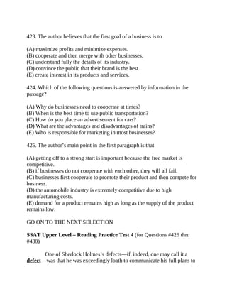 423. The author believes that the first goal of a business is to
(A) maximize profits and minimize expenses.
(B) cooperate and then merge with other businesses.
(C) understand fully the details of its industry.
(D) convince the public that their brand is the best.
(E) create interest in its products and services.
424. Which of the following questions is answered by information in the
passage?
(A) Why do businesses need to cooperate at times?
(B) When is the best time to use public transportation?
(C) How do you place an advertisement for cars?
(D) What are the advantages and disadvantages of trains?
(E) Who is responsible for marketing in most businesses?
425. The author’s main point in the first paragraph is that
(A) getting off to a strong start is important because the free market is
competitive.
(B) if businesses do not cooperate with each other, they will all fail.
(C) businesses first cooperate to promote their product and then compete for
business.
(D) the automobile industry is extremely competitive due to high
manufacturing costs.
(E) demand for a product remains high as long as the supply of the product
remains low.
GO ON TO THE NEXT SELECTION
SSAT Upper Level – Reading Practice Test 4 (for Questions #426 thru
#430)
One of Sherlock Holmes’s defects—if, indeed, one may call it a
defect—was that he was exceedingly loath to communicate his full plans to
 