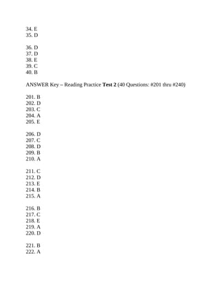 34. E
35. D
36. D
37. D
38. E
39. C
40. B
ANSWER Key – Reading Practice Test 2 (40 Questions: #201 thru #240)
201. B
202. D
203. C
204. A
205. E
206. D
207. C
208. D
209. B
210. A
211. C
212. D
213. E
214. B
215. A
216. B
217. C
218. E
219. A
220. D
221. B
222. A
 