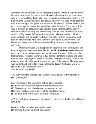 any other person until the instant of their fulfillment. Partly it came no doubt
from his own masterful nature, which loved to dominate and surprise those
who were around him. Partly also from his professional caution, which urged
him never to take any chances. The result, however, was very trying for those
who were acting as his agents and assistants. I had often suffered under it, but
never more so than during that long drive in the darkness. The great ordeal
was in front of us; at last we were about to make our final effort, and yet
Holmes had said nothing, and I could only surmise what his course of action
would be. My nerves thrilled with anticipation when at last the cold wind
upon our faces and the dark, void spaces on either side of the narrow road
told me that we were back upon the moor once again. Every stride of the
horses and every turn of the wheels was taking us nearer to our supreme
adventure.
Our conversation was hampered by the presence of the driver of the
hired wagonette, so that we were forced to talk of trivial matters when our
nerves were tense with emotion and anticipation. It was a relief to me, after
that unnatural restraint, when we at last passed Frankland’s house and knew
that we were drawing near to the Hall and to the scene of action. We did not
drive up to the door but got down near the gate of the avenue. The wagonette
was paid off and ordered to return to Coombe Tracey forthwith, while we
started to walk to Merripit House.
-Sir Arthur Conan Doyle
426. Why were the speaker and Holmes “forced to talk of trivial matters”
(last paragraph)?
(A) The driver of the wagonette did not know English.
(B) So no one would overhear confidential information.
(C) To organize their plans before the scene of action.
(D) They could not wait to arrive at the Frankland house.
(E) To hide their professional distrust of the driver.
427. According to the passage, the speaker’s trip involved all of the following
EXCEPT
(A) the chill of the wind touching his skin.
(B) passing through land with open areas.
 