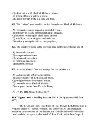 (C) a frustration with Sherlock Holmes’s silence.
(D) getting off near a gate to a house.
(E) a drive through a city at a very late hour.
428. The “defect” mentioned in the first line refers to Sherlock Holmes’s
(A) conservative nature regarding critical decisions.
(B) difficulty in clearly communicating his thoughts.
(C) hatred of revealing his plans ahead of time.
(D) inability to relate to agents and assistants.
(E) tendency to surprise friends inappropriately.
429. The speaker’s mood in the selection may best be described as one of
(A) frustrated criticism
(B) unexpected confusion
(C) enthusiastic optimism
(D) controlled eagerness
(E) reluctant approval
430. It can be inferred from the passage that the speaker is a
(A) work associate of Sherlock Holmes.
(B) family member of the Frankland house.
(C) paid guide from the Merripit House.
(D) close relative of Sherlock Holmes.
(E) newspaper writer from Coombe Tracey.
GO ON TO THE NEXT SELECTION
SSAT Upper Level – Reading Practice Test 4 (for Questions #431 thru
#435)
The Lewis and Clark Expedition of 1804-06 was the fulfillment of a
longtime dream of Thomas Jefferson, and the success of that incredible
enterprise owes much to its two leaders, the scientific-minded Meriwether
Lewis and the more practical-minded William Clark. What their Corps of
 
