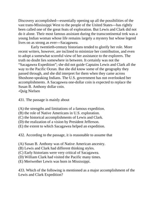 Discovery accomplished—essentially opening up all the possibilities of the
vast trans-Mississippi West to the people of the United States—has rightly
been called one of the great feats of exploration. But Lewis and Clark did not
do it alone. Their most famous assistant during the transcontinental trek was a
young Indian woman whose life remains largely a mystery but whose legend
lives on as strong as ever—Sacagawea.
Early twentieth-century historians tended to glorify her role. More
recent writers, however, are inclined to minimize her contribution, and even
to adopt a somewhat scornful view of her assistance to the explorers. The
truth no doubt lies somewhere in between. It certainly was not the
“Sacagawea Expedition”; she did not guide Captains Lewis and Clark all the
way to the Pacific Ocean. But she did know some of the geography they
passed through, and she did interpret for them when they came across
Shoshone-speaking Indians. The U.S. government has not overlooked her
accomplishments. A Sacagawea one-dollar coin is expected to replace the
Susan B. Anthony dollar coin.
-Quig Nielsen
431. The passage is mainly about
(A) the strengths and limitations of a famous expedition.
(B) the role of Native Americans in U.S. exploration.
(C) the historical accomplishments of Lewis and Clark.
(D) the realization of a vision by President Jefferson.
(E) the extent to which Sacagawea helped an expedition.
432. According to the passage, it is reasonable to assume that
(A) Susan B. Anthony was of Native American ancestry.
(B) Lewis and Clark had different thinking styles.
(C) Early historians were very critical of Sacagawea.
(D) William Clark had visited the Pacific many times.
(E) Meriwether Lewis was born in Mississippi.
433. Which of the following is mentioned as a major accomplishment of the
Lewis and Clark Expedition?
 