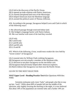 (A) It led to the discovery of the Pacific Ocean.
(B) It opened up trade relations with Native Americans.
(C) It charted unexplored land west of the Mississippi.
(D) It helped Americans learn the Shoshone language.
(E) It assisted the political career of Thomas Jefferson.
434. According to the passage, Sacagawea helped Lewis and Clark in which
of the following ways?
I. She allowed passage through restricted Indian land.
II. She bridged a language barrier with Native Indians.
III. She was familiar with some of the land they traveled.
(A) II only
(B) I and II only
(C) I and III only
(D) II and III only
(E) I, II and III
435. Which of the following, if true, would most weaken the view held by
“recent writers” of Sacagawea?
(A) A journal entry by William Clark crediting Sacagawea.
(B) Sacagawea was not actually a member of the Shoshone tribe.
(C) A decision to not place Sacagawea on the one-dollar coin.
(D) Sacagawea had previously helped other American explorers.
(E) Hard evidence that Sacagawea was born near the Pacific Ocean.
GO ON TO THE NEXT SELECTION
SSAT Upper Level – Reading Practice Test 4 (for Questions #436 thru
#440)
Scientists nickname early risers “larks” and people who like to stay
up late, “owls”. While about 80% of people fall into the middle of the
spectrum, only slightly favoring the morning or the night, it is now believed
that about 10% of the population are extreme larks and a further 10% are
 