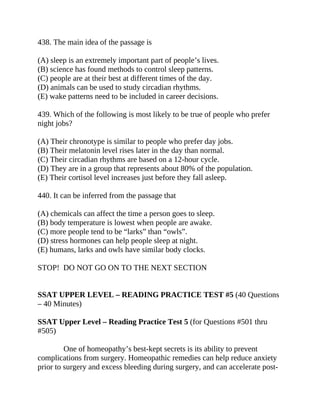 438. The main idea of the passage is
(A) sleep is an extremely important part of people’s lives.
(B) science has found methods to control sleep patterns.
(C) people are at their best at different times of the day.
(D) animals can be used to study circadian rhythms.
(E) wake patterns need to be included in career decisions.
439. Which of the following is most likely to be true of people who prefer
night jobs?
(A) Their chronotype is similar to people who prefer day jobs.
(B) Their melatonin level rises later in the day than normal.
(C) Their circadian rhythms are based on a 12-hour cycle.
(D) They are in a group that represents about 80% of the population.
(E) Their cortisol level increases just before they fall asleep.
440. It can be inferred from the passage that
(A) chemicals can affect the time a person goes to sleep.
(B) body temperature is lowest when people are awake.
(C) more people tend to be “larks” than “owls”.
(D) stress hormones can help people sleep at night.
(E) humans, larks and owls have similar body clocks.
STOP! DO NOT GO ON TO THE NEXT SECTION
SSAT UPPER LEVEL – READING PRACTICE TEST #5 (40 Questions
– 40 Minutes)
SSAT Upper Level – Reading Practice Test 5 (for Questions #501 thru
#505)
One of homeopathy’s best-kept secrets is its ability to prevent
complications from surgery. Homeopathic remedies can help reduce anxiety
prior to surgery and excess bleeding during surgery, and can accelerate post-
 