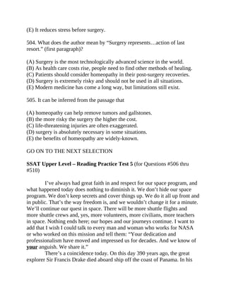 (E) It reduces stress before surgery.
504. What does the author mean by “Surgery represents…action of last
resort.” (first paragraph)?
(A) Surgery is the most technologically advanced science in the world.
(B) As health care costs rise, people need to find other methods of healing.
(C) Patients should consider homeopathy in their post-surgery recoveries.
(D) Surgery is extremely risky and should not be used in all situations.
(E) Modern medicine has come a long way, but limitations still exist.
505. It can be inferred from the passage that
(A) homeopathy can help remove tumors and gallstones.
(B) the more risky the surgery the higher the cost.
(C) life-threatening injuries are often exaggerated.
(D) surgery is absolutely necessary in some situations.
(E) the benefits of homeopathy are widely-known.
GO ON TO THE NEXT SELECTION
SSAT Upper Level – Reading Practice Test 5 (for Questions #506 thru
#510)
I’ve always had great faith in and respect for our space program, and
what happened today does nothing to diminish it. We don’t hide our space
program. We don’t keep secrets and cover things up. We do it all up front and
in public. That’s the way freedom is, and we wouldn’t change it for a minute.
We’ll continue our quest in space. There will be more shuttle flights and
more shuttle crews and, yes, more volunteers, more civilians, more teachers
in space. Nothing ends here; our hopes and our journeys continue. I want to
add that I wish I could talk to every man and woman who works for NASA
or who worked on this mission and tell them: “Your dedication and
professionalism have moved and impressed us for decades. And we know of
your anguish. We share it.”
There’s a coincidence today. On this day 390 years ago, the great
explorer Sir Francis Drake died aboard ship off the coast of Panama. In his
 