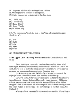 II. Dangerous missions will no longer have civilians.
III. Outer space will continue to be explored.
IV. Major changes can be expected in the short-term.
(A) I and II only
(B) I and III only
(C) II and III only
(D) II and IV only
(E) III and IV only
510. The expression, “touch the face of God” is a reference to the space
shuttle crew’s
(A) lives
(B) flight
(C) jobs
(D) hopes
(E) deaths
GO ON TO THE NEXT SELECTION
SSAT Upper Level – Reading Practice Test 5 (for Questions #511 thru
#515)
Fans, for the past two weeks you have been reading about a bad
break I got. Yet today I consider myself the luckiest man on the face of the
earth. I have been in ballparks for seventeen years and have never received
anything but kindness and encouragement from you fans.
Look at these grand men. Which of you wouldn’t consider it the
highlight of his career to associate with them for even one day?
Sure, I’m lucky. Who wouldn’t consider it an honor to have known
Jacob Ruppert—also the builder of baseball’s greatest empire, Ed Barrow—
to have spent the next nine years with that wonderful little fellow Miller
Huggins—then to have spent the next nine years with that outstanding leader,
that smart student of psychology—the best manager in baseball today, Joe
McCarthy!
When you have a wonderful mother-in-law who takes sides with you
 