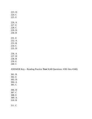 223. D
224. C
225. E
226. A
227. E
228. C
229. D
230. B
231. E
232. A
233. B
234. C
235. D
236. A
237. D
238. B
239. E
240. C
ANSWER Key – Reading Practice Test 3 (40 Questions: #301 thru #340)
301. B
302. E
303. D
304. A
305. C
306. D
307. C
308. E
309. A
310. B
311. C
 
