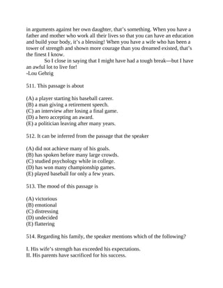 in arguments against her own daughter, that’s something. When you have a
father and mother who work all their lives so that you can have an education
and build your body, it’s a blessing! When you have a wife who has been a
tower of strength and shown more courage than you dreamed existed, that’s
the finest I know.
So I close in saying that I might have had a tough break—but I have
an awful lot to live for!
-Lou Gehrig
511. This passage is about
(A) a player starting his baseball career.
(B) a man giving a retirement speech.
(C) an interview after losing a final game.
(D) a hero accepting an award.
(E) a politician leaving after many years.
512. It can be inferred from the passage that the speaker
(A) did not achieve many of his goals.
(B) has spoken before many large crowds.
(C) studied psychology while in college.
(D) has won many championship games.
(E) played baseball for only a few years.
513. The mood of this passage is
(A) victorious
(B) emotional
(C) distressing
(D) undecided
(E) flattering
514. Regarding his family, the speaker mentions which of the following?
I. His wife’s strength has exceeded his expectations.
II. His parents have sacrificed for his success.
 
