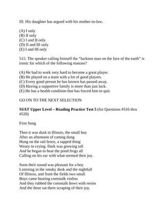 III. His daughter has argued with his mother-in-law.
(A) I only
(B) II only
(C) I and II only
(D) II and III only
(E) I and III only
515. The speaker calling himself the “luckiest man on the face of the earth” is
ironic for which of the following reasons?
(A) He had to work very hard to become a great player.
(B) He played on a team with a lot of good players.
(C) Every good person he has known has passed away.
(D) Having a supportive family is more than just luck.
(E) He has a health condition that has forced him to quit.
GO ON TO THE NEXT SELECTION
SSAT Upper Level – Reading Practice Test 5 (for Questions #516 thru
#520)
First Song
Then it was dusk in Illinois, the small boy
After an afternoon of carting dung
Hung on the rail fence, a sapped thing
Weary to crying. Dark was growing tall
And he began to hear the pond frogs all
Calling on his ear with what seemed their joy.
Soon their sound was pleasant for a boy
Listening in the smoky dusk and the nightfall
Of Illinois, and from the fields two small
Boys came bearing cornstalk violins
And they rubbed the cornstalk bows with resins
And the three sat there scraping of their joy.
 