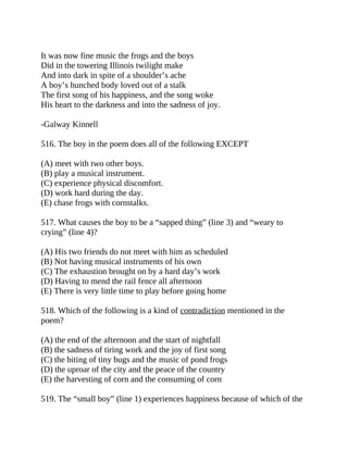 It was now fine music the frogs and the boys
Did in the towering Illinois twilight make
And into dark in spite of a shoulder’s ache
A boy’s hunched body loved out of a stalk
The first song of his happiness, and the song woke
His heart to the darkness and into the sadness of joy.
-Galway Kinnell
516. The boy in the poem does all of the following EXCEPT
(A) meet with two other boys.
(B) play a musical instrument.
(C) experience physical discomfort.
(D) work hard during the day.
(E) chase frogs with cornstalks.
517. What causes the boy to be a “sapped thing” (line 3) and “weary to
crying” (line 4)?
(A) His two friends do not meet with him as scheduled
(B) Not having musical instruments of his own
(C) The exhaustion brought on by a hard day’s work
(D) Having to mend the rail fence all afternoon
(E) There is very little time to play before going home
518. Which of the following is a kind of contradiction mentioned in the
poem?
(A) the end of the afternoon and the start of nightfall
(B) the sadness of tiring work and the joy of first song
(C) the biting of tiny bugs and the music of pond frogs
(D) the uproar of the city and the peace of the country
(E) the harvesting of corn and the consuming of corn
519. The “small boy” (line 1) experiences happiness because of which of the
 