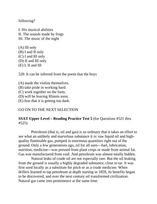 following?
I. His musical abilities
II. The sounds made by frogs
III. The music of the night
(A) III only
(B) I and II only
(C) I and III only
(D) II and III only
(E) I, II and III
520. It can be inferred from the poem that the boys
(A) made the violins themselves.
(B) take pride in working hard.
(C) work together on the farm.
(D) will be leaving Illinois soon.
(E) fear that it is getting too dark.
GO ON TO THE NEXT SELECTION
SSAT Upper Level – Reading Practice Test 5 (for Questions #521 thru
#525)
Petroleum (that is, oil and gas) is so ordinary that it takes an effort to
see what an unlikely and marvelous substance it is: raw liquid oil and high-
quality flammable gas, pumped in enormous quantities right out of the
ground. Only a few generations ago, oil for all uses—fuel, lubrication,
nutrition, medicine—was pressed from plant crops or made from animal fat.
Gas was manufactured from coal. And petroleum was almost totally hidden.
Natural leaks of crude oil are not especially rare. But the oil leaking
from the ground is usually a highly degraded substance, close to tar. It was
first used locally as a substitute for pitch or as a crude medicine. When
drillers learned to tap petroleum at depth starting in 1859, its benefits began
to be discovered, and over the next century oil transformed civilization.
Natural gas came into prominence at the same time.
 