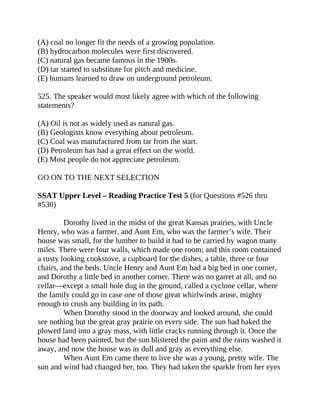 (A) coal no longer fit the needs of a growing population.
(B) hydrocarbon molecules were first discovered.
(C) natural gas became famous in the 1900s.
(D) tar started to substitute for pitch and medicine.
(E) humans learned to draw on underground petroleum.
525. The speaker would most likely agree with which of the following
statements?
(A) Oil is not as widely used as natural gas.
(B) Geologists know everything about petroleum.
(C) Coal was manufactured from tar from the start.
(D) Petroleum has had a great effect on the world.
(E) Most people do not appreciate petroleum.
GO ON TO THE NEXT SELECTION
SSAT Upper Level – Reading Practice Test 5 (for Questions #526 thru
#530)
Dorothy lived in the midst of the great Kansas prairies, with Uncle
Henry, who was a farmer, and Aunt Em, who was the farmer’s wife. Their
house was small, for the lumber to build it had to be carried by wagon many
miles. There were four walls, which made one room; and this room contained
a rusty looking cookstove, a cupboard for the dishes, a table, three or four
chairs, and the beds. Uncle Henry and Aunt Em had a big bed in one corner,
and Dorothy a little bed in another corner. There was no garret at all, and no
cellar—except a small hole dug in the ground, called a cyclone cellar, where
the family could go in case one of those great whirlwinds arose, mighty
enough to crush any building in its path.
When Dorothy stood in the doorway and looked around, she could
see nothing but the great gray prairie on every side. The sun had baked the
plowed land into a gray mass, with little cracks running through it. Once the
house had been painted, but the sun blistered the paint and the rains washed it
away, and now the house was as dull and gray as everything else.
When Aunt Em came there to live she was a young, pretty wife. The
sun and wind had changed her, too. They had taken the sparkle from her eyes
 
