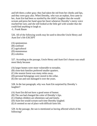 and left them a sober gray; they had taken the red from her cheeks and lips,
and they were gray also. When Dorothy, who was an orphan, first came to
her, Aunt Em had been so startled by the child’s laughter that she would
scream and press her hand upon her heart whenever Dorothy’s merry voice
reached her ears; and she still looked at the little girl with wonder that she
could find anything to laugh at.
-L. Frank Baum
526. All of the following words may be used to describe Uncle Henry and
Aunt Em’s life EXCEPT
(A) spontaneous
(B) confined
(C) agricultural
(D) monotonous
(E) colorless
527. According to the passage, Uncle Henry and Aunt Em’s house was small
most likely because
(A) larger homes were more vulnerable to tornados.
(B) close-knit families preferred smaller quarters.
(C) the nearest forest was many miles away.
(D) personal belongings were stored in the cellar.
(E) the sun and rain damaged it over the years.
528. In the last paragraph, why was Aunt Em surprised by Dorothy’s
laughter?
(A) Aunt Em did not have a good sense of humor.
(B) The sun had changed the color of Dorothy’s lips.
(C) Orphan children are oftentimes sad and lonely.
(D) Aunt Em would scream each time Dorothy laughed.
(E) It seemed so out of place with difficult farm life.
529. In the passage, the sun is mentioned as having affected which of the
following?
 