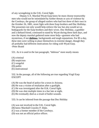 of any wrongdoing in the O.K. Corral fight.
Deputy U.S. Marshal Wyatt Earp knew he must choose trustworthy
men who would not be intimidated by further threats or acts of violence by
the Cowboys, the group of alleged rustlers who had lost three of their own in
the October 26, 1881, street fight with three Earp brothers and Doc Holliday.
The possemen not only would help enforce the law but also would act as
bodyguards for the Earp brothers and their wives. Doc Holliday, a gambler
and a diehard friend, continued to stand by Wyatt during these dark days, and
now the deputy marshal gathered some more help—gunmen who had
mysterious, if not dubious, backgrounds and tough reputations. For $5 a day,
these men were willing to place themselves in extreme danger, though they
all probably had different motivations for riding with Wyatt Earp.
-Peter Brand
531. As it is used in the last paragraph, “dubious” most nearly means
(A) criminal
(B) suspicious
(C) vengeful
(D) public
(E) motivational
532. In the passage, all of the following are true regarding Virgil Earp
EXCEPT
(A) He was the head of police for a town in Arizona.
(B) He was a victim of retaliation after a gunfight.
(C) He was investigated after the O.K. Corral fight.
(D) He was shot multiple times in a bar late at night.
(E) He eventually died as a result of bullet wounds.
533. It can be inferred from the passage that Doc Holiday
(A) was not involved in the O.K. Corral fight.
(B) knew Marshall Crawley P. Dake.
(C) was a former member of the Cowboys.
(D) was not an official police officer.
 