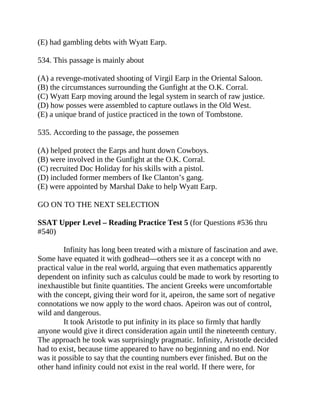 (E) had gambling debts with Wyatt Earp.
534. This passage is mainly about
(A) a revenge-motivated shooting of Virgil Earp in the Oriental Saloon.
(B) the circumstances surrounding the Gunfight at the O.K. Corral.
(C) Wyatt Earp moving around the legal system in search of raw justice.
(D) how posses were assembled to capture outlaws in the Old West.
(E) a unique brand of justice practiced in the town of Tombstone.
535. According to the passage, the possemen
(A) helped protect the Earps and hunt down Cowboys.
(B) were involved in the Gunfight at the O.K. Corral.
(C) recruited Doc Holiday for his skills with a pistol.
(D) included former members of Ike Clanton’s gang.
(E) were appointed by Marshal Dake to help Wyatt Earp.
GO ON TO THE NEXT SELECTION
SSAT Upper Level – Reading Practice Test 5 (for Questions #536 thru
#540)
Infinity has long been treated with a mixture of fascination and awe.
Some have equated it with godhead—others see it as a concept with no
practical value in the real world, arguing that even mathematics apparently
dependent on infinity such as calculus could be made to work by resorting to
inexhaustible but finite quantities. The ancient Greeks were uncomfortable
with the concept, giving their word for it, apeiron, the same sort of negative
connotations we now apply to the word chaos. Apeiron was out of control,
wild and dangerous.
It took Aristotle to put infinity in its place so firmly that hardly
anyone would give it direct consideration again until the nineteenth century.
The approach he took was surprisingly pragmatic. Infinity, Aristotle decided
had to exist, because time appeared to have no beginning and no end. Nor
was it possible to say that the counting numbers ever finished. But on the
other hand infinity could not exist in the real world. If there were, for
 