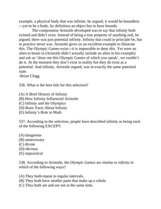 example, a physical body that was infinite, he argued, it would be boundless
—yet to be a body, by definition an object has to have bounds.
The compromise Aristotle developed was to say that infinity both
existed and didn’t exist. Instead of being a true property of anything real, he
argued, there was just potential infinity. Infinity that could in principle be, but
in practice never was. Aristotle gives us an excellent example to illustrate
this. The Olympic Games exist—it is impossible to deny this. Yet were an
alien to beam in (Aristotle didn’t actually include an alien in his example)
and ask us ‘show me this Olympic Games of which you speak’, we couldn’t
do it. At the moment they don’t exist in reality but they do exist as a
potential. And infinity, Aristotle argued, was in exactly the same potential
state.
-Brian Clegg
536. What is the best title for this selection?
(A) A Brief History of Infinity
(B) How Infinity Influenced Aristotle
(C) Infinity and the Olympics
(D) Basic Facts About Infinity
(E) Infinity’s Role in Math
537. According to the selection, people have described infinity as being each
of the following EXCEPT:
(A) dangerous
(B) unnecessary
(C) divine
(D) obvious
(E) impractical
538. According to Aristotle, the Olympic Games are similar to infinity in
which of the following ways?
(A) They both repeat in regular intervals.
(B) They both have smaller parts that make up a whole.
(C) They both are and are not at the same time.
 