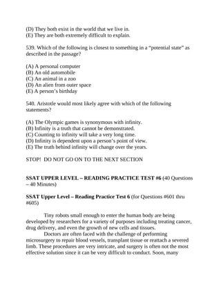 (D) They both exist in the world that we live in.
(E) They are both extremely difficult to explain.
539. Which of the following is closest to something in a “potential state” as
described in the passage?
(A) A personal computer
(B) An old automobile
(C) An animal in a zoo
(D) An alien from outer space
(E) A person’s birthday
540. Aristotle would most likely agree with which of the following
statements?
(A) The Olympic games is synonymous with infinity.
(B) Infinity is a truth that cannot be demonstrated.
(C) Counting to infinity will take a very long time.
(D) Infinity is dependent upon a person’s point of view.
(E) The truth behind infinity will change over the years.
STOP! DO NOT GO ON TO THE NEXT SECTION
SSAT UPPER LEVEL – READING PRACTICE TEST #6 (40 Questions
– 40 Minutes)
SSAT Upper Level – Reading Practice Test 6 (for Questions #601 thru
#605)
Tiny robots small enough to enter the human body are being
developed by researchers for a variety of purposes including treating cancer,
drug delivery, and even the growth of new cells and tissues.
Doctors are often faced with the challenge of performing
microsurgery to repair blood vessels, transplant tissue or reattach a severed
limb. These procedures are very intricate, and surgery is often not the most
effective solution since it can be very difficult to conduct. Soon, many
 
