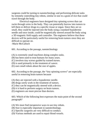 surgeons could be turning to nanotechnology and performing delicate tasks
by remotely controlling tiny robots, similar in size to a grain of rice that could
travel through the body.
Electrical engineers have designed tiny spinning screws that can
swim through veins in the body. They can potentially burrow into tumors to
kill them or deliver drugs to a specific tissue or organ. Since they are so
small, they could be injected into the body using a standard hypodermic
needle and once inside, could be magnetically steered around the body using
a 3D magnetic field supply and controller. The engineers believe that these
devices will be particularly useful for removing brain tumors since they are
difficult to operate on.
-Marie McCulloch
601. According to the passage, nanotechnology
(A) is extremely small machines doing complex tasks.
(B) has been used to treat humans for many years.
(C) involves tiny screws guided by trained nurses.
(D) is used primarily in the treatment of cancer.
(E) uses small robots about the size of apples.
602. According to the passage, the “tiny spinning screws” are especially
useful in removing brain tumors because
(A) they are injected with a hypodermic needle.
(B) drugs rarely work in the treatment of tumors.
(C) they can be magnetically steered with a device.
(D) it is hard to perform surgery on brain tumors.
(E) engineers are more precise than doctors.
603. Which of the following best expresses the main point of the second
paragraph?
(A) We must find inexpensive ways to use tiny robots.
(B) Size is especially important in nanotechnology.
(C) Specific surgeries are very difficult to conduct.
(D) Various methods are used to repair blood vessels.
 