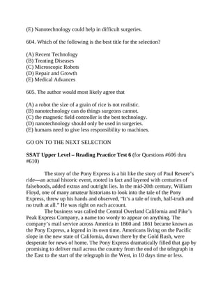 (E) Nanotechnology could help in difficult surgeries.
604. Which of the following is the best title for the selection?
(A) Recent Technology
(B) Treating Diseases
(C) Microscopic Robots
(D) Repair and Growth
(E) Medical Advances
605. The author would most likely agree that
(A) a robot the size of a grain of rice is not realistic.
(B) nanotechnology can do things surgeons cannot.
(C) the magnetic field controller is the best technology.
(D) nanotechnology should only be used in surgeries.
(E) humans need to give less responsibility to machines.
GO ON TO THE NEXT SELECTION
SSAT Upper Level – Reading Practice Test 6 (for Questions #606 thru
#610)
The story of the Pony Express is a bit like the story of Paul Revere’s
ride—an actual historic event, rooted in fact and layered with centuries of
falsehoods, added extras and outright lies. In the mid-20th century, William
Floyd, one of many amateur historians to look into the tale of the Pony
Express, threw up his hands and observed, “It’s a tale of truth, half-truth and
no truth at all.” He was right on each account.
The business was called the Central Overland California and Pike’s
Peak Express Company, a name too wordy to appear on anything. The
company’s mail service across America in 1860 and 1861 became known as
the Pony Express, a legend in its own time. Americans living on the Pacific
slope in the new state of California, drawn there by the Gold Rush, were
desperate for news of home. The Pony Express dramatically filled that gap by
promising to deliver mail across the country from the end of the telegraph in
the East to the start of the telegraph in the West, in 10 days time or less.
 