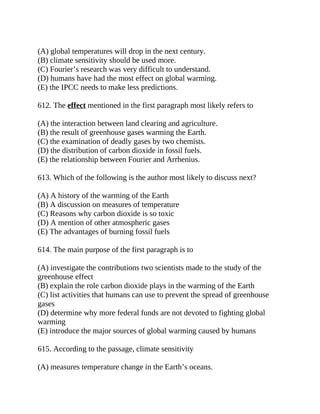 (A) global temperatures will drop in the next century.
(B) climate sensitivity should be used more.
(C) Fourier’s research was very difficult to understand.
(D) humans have had the most effect on global warming.
(E) the IPCC needs to make less predictions.
612. The effect mentioned in the first paragraph most likely refers to
(A) the interaction between land clearing and agriculture.
(B) the result of greenhouse gases warming the Earth.
(C) the examination of deadly gases by two chemists.
(D) the distribution of carbon dioxide in fossil fuels.
(E) the relationship between Fourier and Arrhenius.
613. Which of the following is the author most likely to discuss next?
(A) A history of the warming of the Earth
(B) A discussion on measures of temperature
(C) Reasons why carbon dioxide is so toxic
(D) A mention of other atmospheric gases
(E) The advantages of burning fossil fuels
614. The main purpose of the first paragraph is to
(A) investigate the contributions two scientists made to the study of the
greenhouse effect
(B) explain the role carbon dioxide plays in the warming of the Earth
(C) list activities that humans can use to prevent the spread of greenhouse
gases
(D) determine why more federal funds are not devoted to fighting global
warming
(E) introduce the major sources of global warming caused by humans
615. According to the passage, climate sensitivity
(A) measures temperature change in the Earth’s oceans.
 