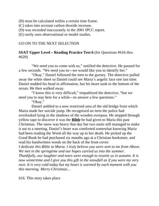 (B) must be calculated within a certain time frame.
(C) takes into account carbon dioxide increase.
(D) was recorded inaccurately in the 2001 IPCC report.
(E) rarely uses observational or model studies.
GO ON TO THE NEXT SELECTION
SSAT Upper Level – Reading Practice Test 6 (for Questions #616 thru
#620)
“We need you to come with us,” notified the detective. He paused for
a few seconds. “We need you to—we would like you to identify her.”
“Okay.” Daniel followed the men to the gurney. The detective pulled
away the white sheet so Daniel could see Maria’s angelic face one last time.
Daniel nodded his head in affirmation, but his heart sunk to the bottom of the
ocean. He then walked away.
“I know this is very difficult,” empathized the detective, “but we
need you to stay here for a while—to answer a few questions.”
“Okay.”
Daniel ambled to a now restricted area of the old bridge from which
Maria made her suicide jump. He recognized an item the police had
overlooked lying in the shadows of the wooden overpass. He stepped through
yellow tape to discover it was the Bible he had given to Maria this past
Christmas. The snow was heavy that day but two souls still managed to make
it out to a meeting. Daniel’s heart was comforted somewhat knowing Maria
had been reading the Word all the way up to her death. He picked up the
Good Book he had purchased six months ago at a Christian bookstore, and
read his handwritten words on the back of the front cover:
I dedicate this Bible to Maria. I truly believe you were sent to me from Above.
We met in the springtime and our hopes carried us into the summer.
Thankfully, our laughter and tears were enough to reunite us in autumn. It is
now wintertime and I give you this gift in the snowfall as if you were my very
own. It is very cold today but my heart is warmed by each moment with you
this morning. Merry Christmas…
616. This story takes place
 