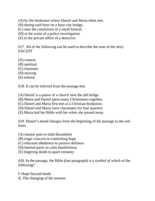 (A) by the bookstore where Daniel and Maria often met.
(B) during rush hour on a busy city bridge.
(C) near the conclusion of a small funeral.
(D) at the scene of a police investigation.
(E) in the private office of a detective.
617. All of the following can be used to describe the tone of the story
EXCEPT
(A) content
(B) spiritual
(C) traumatic
(D) moving
(E) solemn
618. It can be inferred from the passage that
(A) Daniel is a pastor of a church near the old bridge.
(B) Maria and Daniel spent many Christmases together.
(C) Daniel and Maria first met at a Christian bookstore.
(D) Daniel and Maria were classmates for four quarters.
(E) Maria had her Bible with her when she passed away.
619. Daniel’s mood changes from the beginning of the passage to the end
from
(A) intense pain to mild discomfort
(B) tragic concern to comforting hope
(C) reluctant obedience to passive defiance
(D) hurried panic to calm thankfulness
(E) lingering doubt to quiet certainty
620. In the passage, the Bible (last paragraph) is a symbol of which of the
following?
I. Hope beyond death
II. The changing of the seasons
 