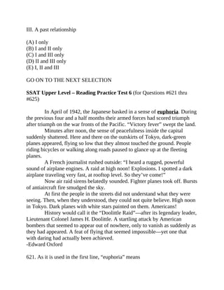 III. A past relationship
(A) I only
(B) I and II only
(C) I and III only
(D) II and III only
(E) I, II and III
GO ON TO THE NEXT SELECTION
SSAT Upper Level – Reading Practice Test 6 (for Questions #621 thru
#625)
In April of 1942, the Japanese basked in a sense of euphoria. During
the previous four and a half months their armed forces had scored triumph
after triumph on the war fronts of the Pacific. “Victory fever” swept the land.
Minutes after noon, the sense of peacefulness inside the capital
suddenly shattered. Here and there on the outskirts of Tokyo, dark-green
planes appeared, flying so low that they almost touched the ground. People
riding bicycles or walking along roads paused to glance up at the fleeting
planes.
A French journalist rushed outside: “I heard a rugged, powerful
sound of airplane engines. A raid at high noon! Explosions. I spotted a dark
airplane traveling very fast, at rooftop level. So they’ve come!”
Now air raid sirens belatedly sounded. Fighter planes took off. Bursts
of antiaircraft fire smudged the sky.
At first the people in the streets did not understand what they were
seeing. Then, when they understood, they could not quite believe. High noon
in Tokyo. Dark planes with white stars painted on them. Americans!
History would call it the “Doolittle Raid”—after its legendary leader,
Lieutenant Colonel James H. Doolittle. A startling attack by American
bombers that seemed to appear out of nowhere, only to vanish as suddenly as
they had appeared. A feat of flying that seemed impossible—yet one that
with daring had actually been achieved.
-Edward Oxford
621. As it is used in the first line, “euphoria” means
 