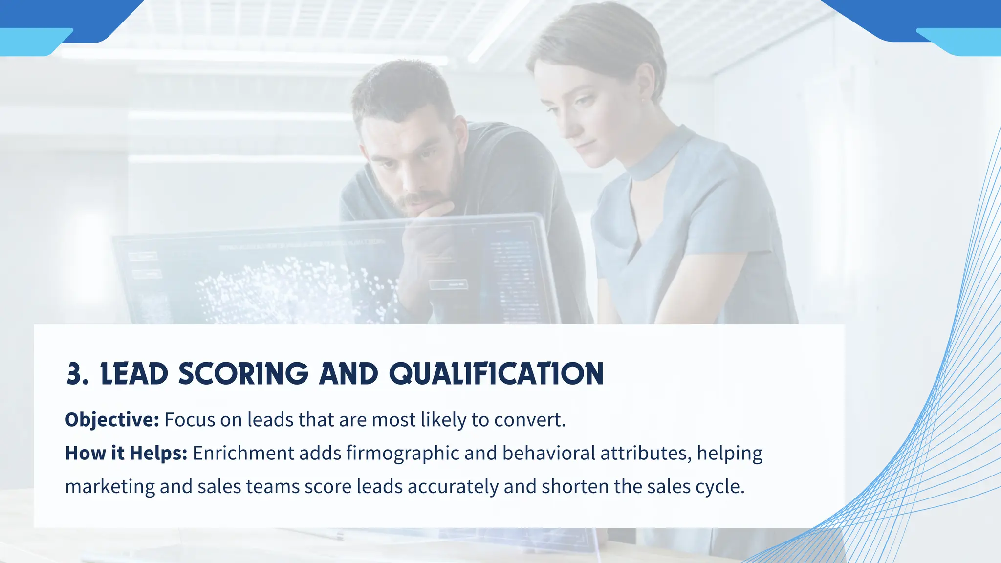 Objective: Focus on leads that are most likely to convert.
How it Helps: Enrichment adds firmographic and behavioral attributes, helping
marketing and sales teams score leads accurately and shorten the sales cycle.
3. LEAD SCORING AND QUALIFICATION
 
