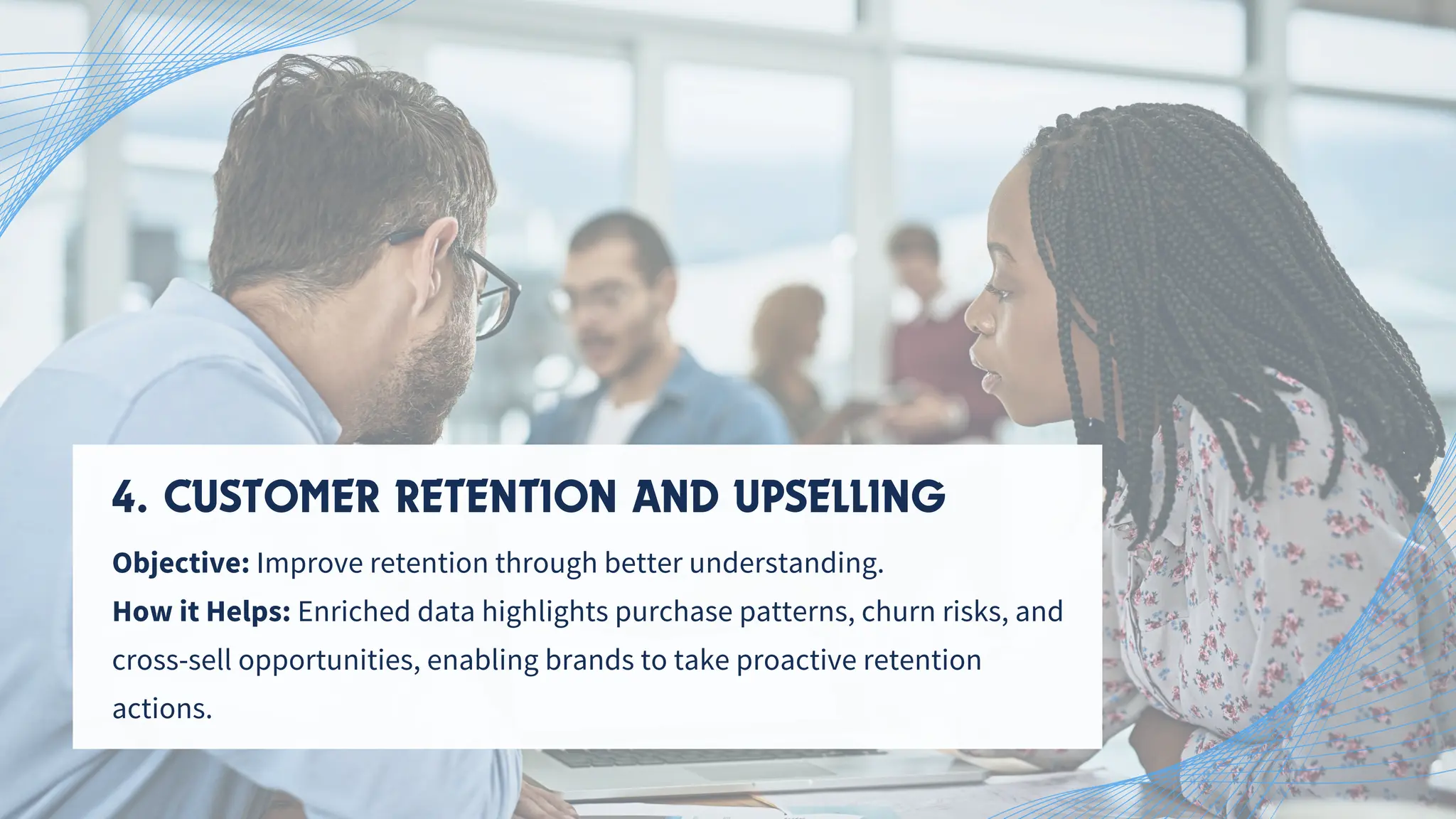 4. CUSTOMER RETENTION AND UPSELLING
Objective: Improve retention through better understanding.
How it Helps: Enriched data highlights purchase patterns, churn risks, and
cross-sell opportunities, enabling brands to take proactive retention
actions.
 