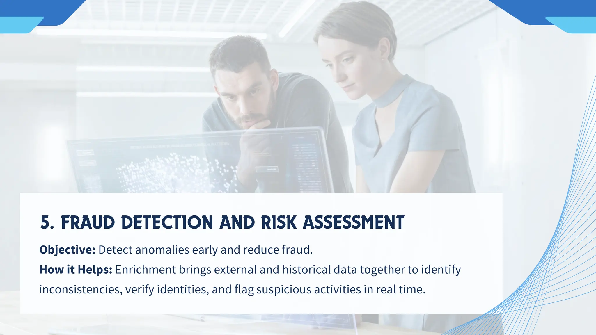 Objective: Detect anomalies early and reduce fraud.
How it Helps: Enrichment brings external and historical data together to identify
inconsistencies, verify identities, and flag suspicious activities in real time.
5. FRAUD DETECTION AND RISK ASSESSMENT
 