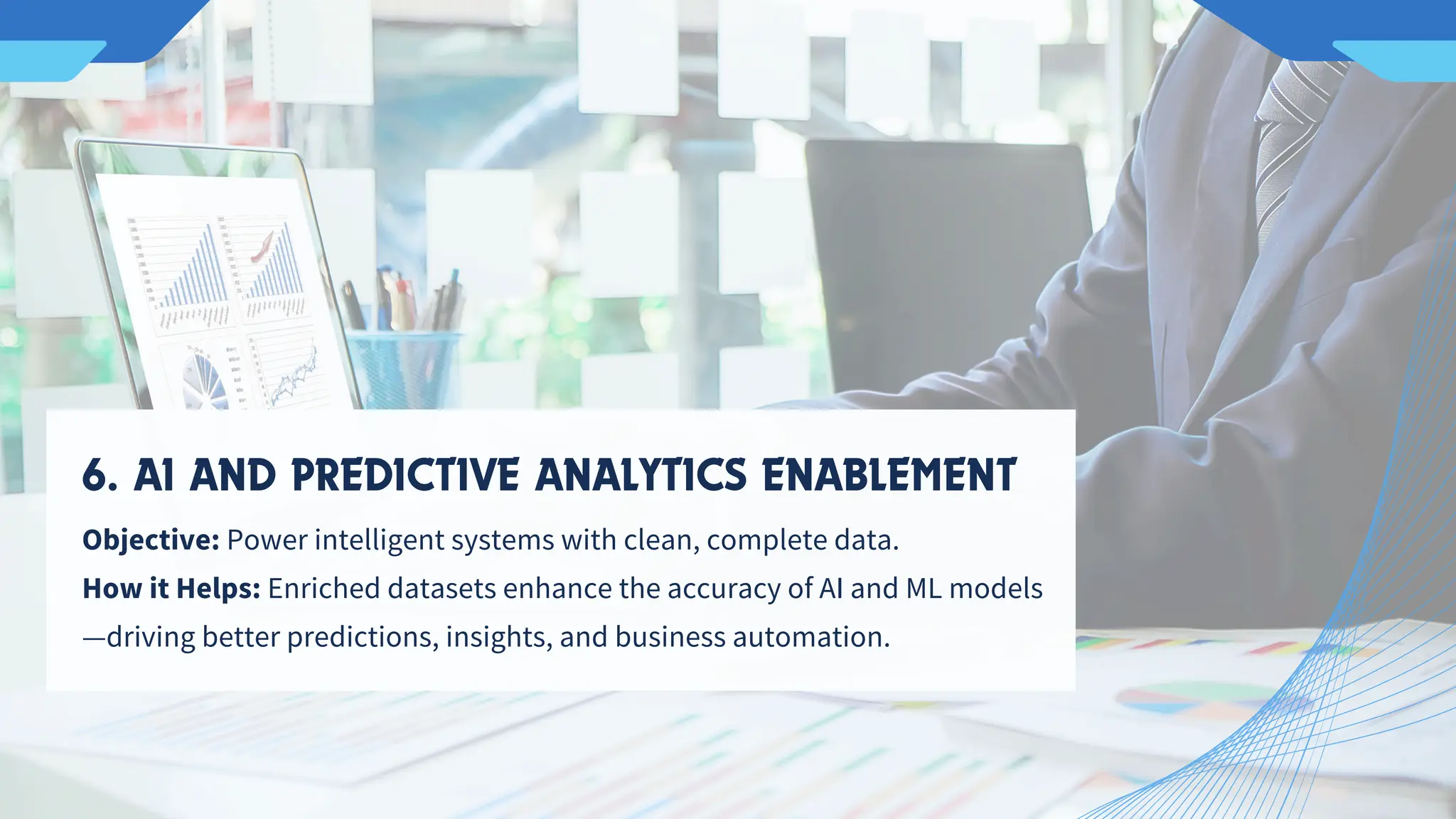 Objective: Power intelligent systems with clean, complete data.
How it Helps: Enriched datasets enhance the accuracy of AI and ML models
—driving better predictions, insights, and business automation.
6. AI AND PREDICTIVE ANALYTICS ENABLEMENT
 