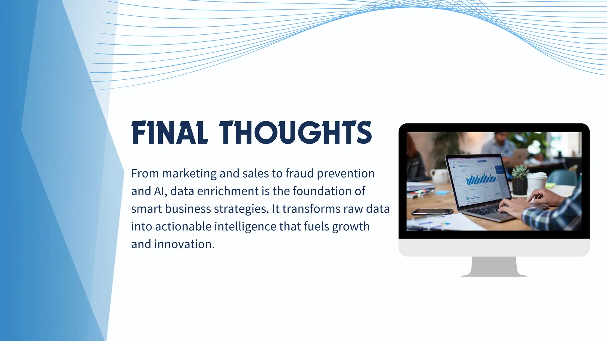 FINAL THOUGHTS
From marketing and sales to fraud prevention
and AI, data enrichment is the foundation of
smart business strategies. It transforms raw data
into actionable intelligence that fuels growth
and innovation.
 