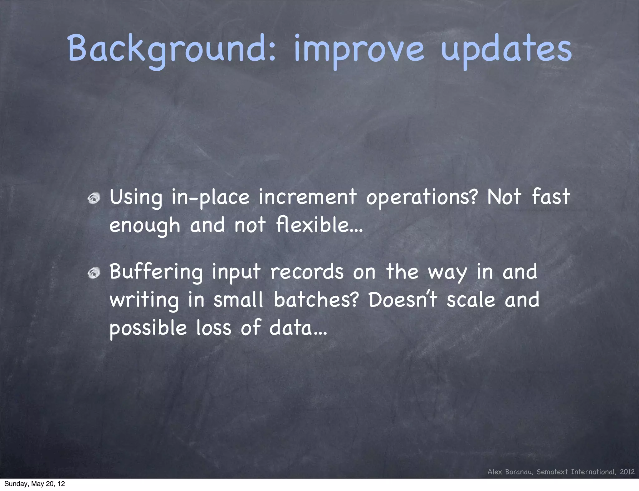 Background: improve updates


                       Using in-place increment operations? Not fast
                       enough and not ﬂexible...

                       Buffering input records on the way in and
                       writing in small batches? Doesn’t scale and
                       possible loss of data...




                                                            Alex Baranau, Sematext International, 2012
Sunday, May 20, 12
 