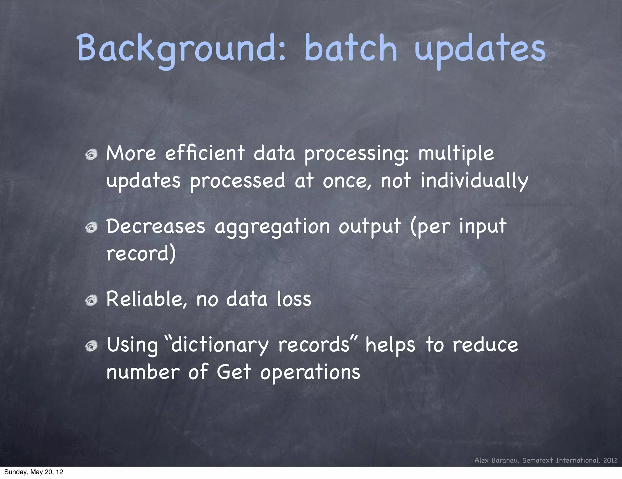 Background: batch updates

                      More efﬁcient data processing: multiple
                      updates processed at once, not individually

                      Decreases aggregation output (per input
                      record)

                      Reliable, no data loss

                      Using “dictionary records” helps to reduce
                      number of Get operations


                                                           Alex Baranau, Sematext International, 2012
Sunday, May 20, 12
 