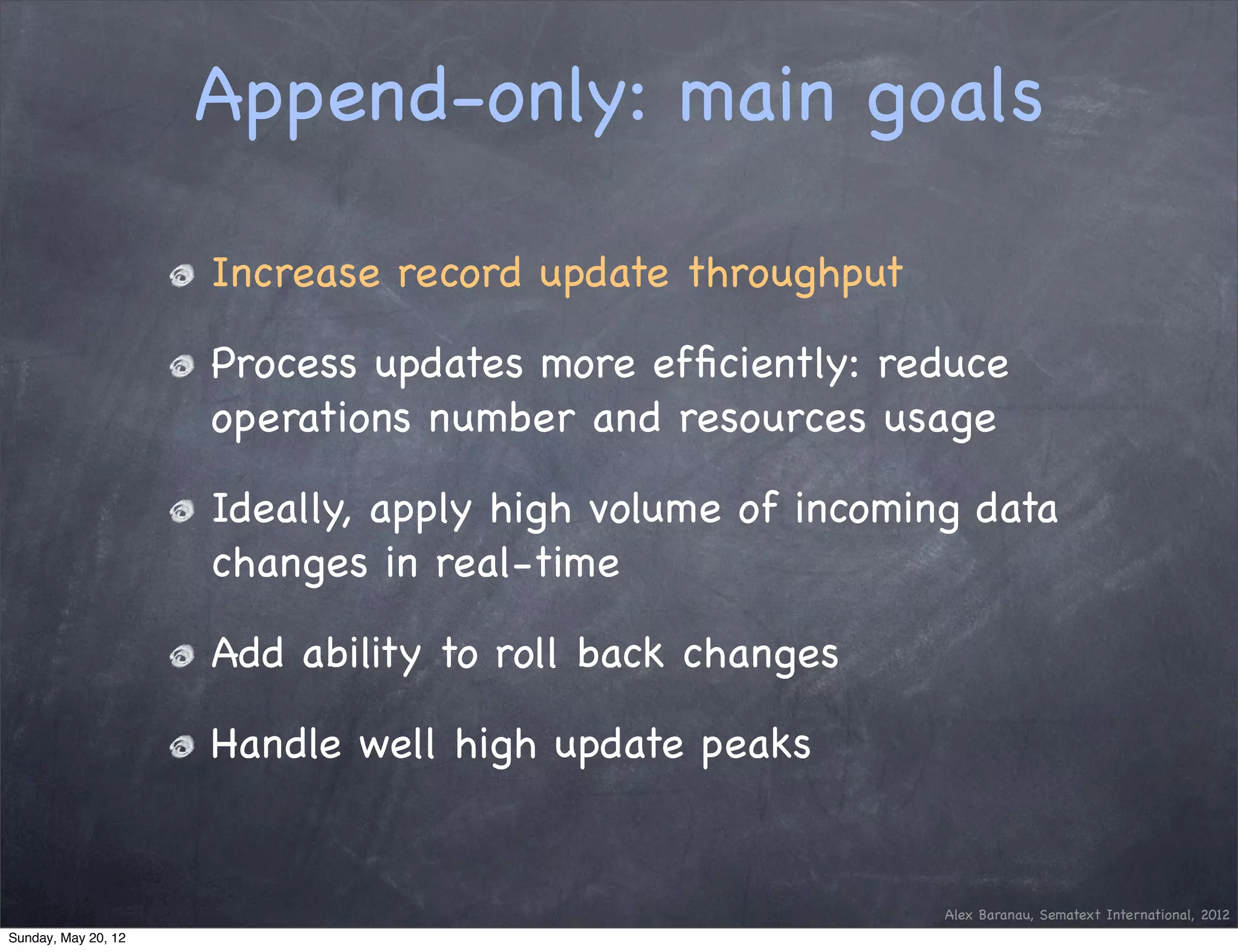 Append-only: main goals

                     Increase record update throughput

                     Process updates more efﬁciently: reduce
                     operations number and resources usage

                     Ideally, apply high volume of incoming data
                     changes in real-time

                     Add ability to roll back changes

                     Handle well high update peaks


                                                          Alex Baranau, Sematext International, 2012
Sunday, May 20, 12
 