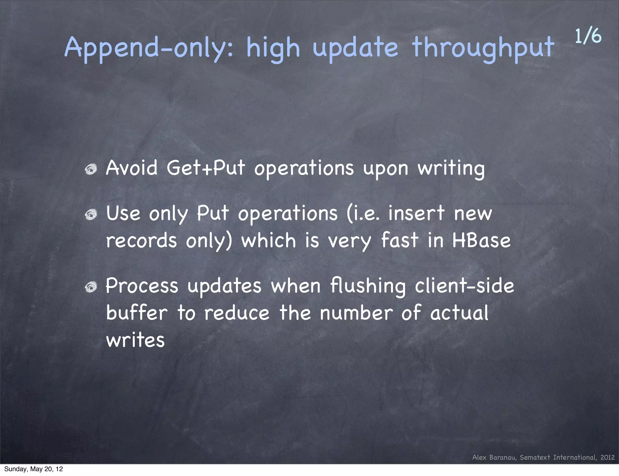 1/6
                     Append-only: high update throughput



                       Avoid Get+Put operations upon writing

                       Use only Put operations (i.e. insert new
                       records only) which is very fast in HBase

                       Process updates when ﬂushing client-side
                       buffer to reduce the number of actual
                       writes




                                                            Alex Baranau, Sematext International, 2012
Sunday, May 20, 12
 