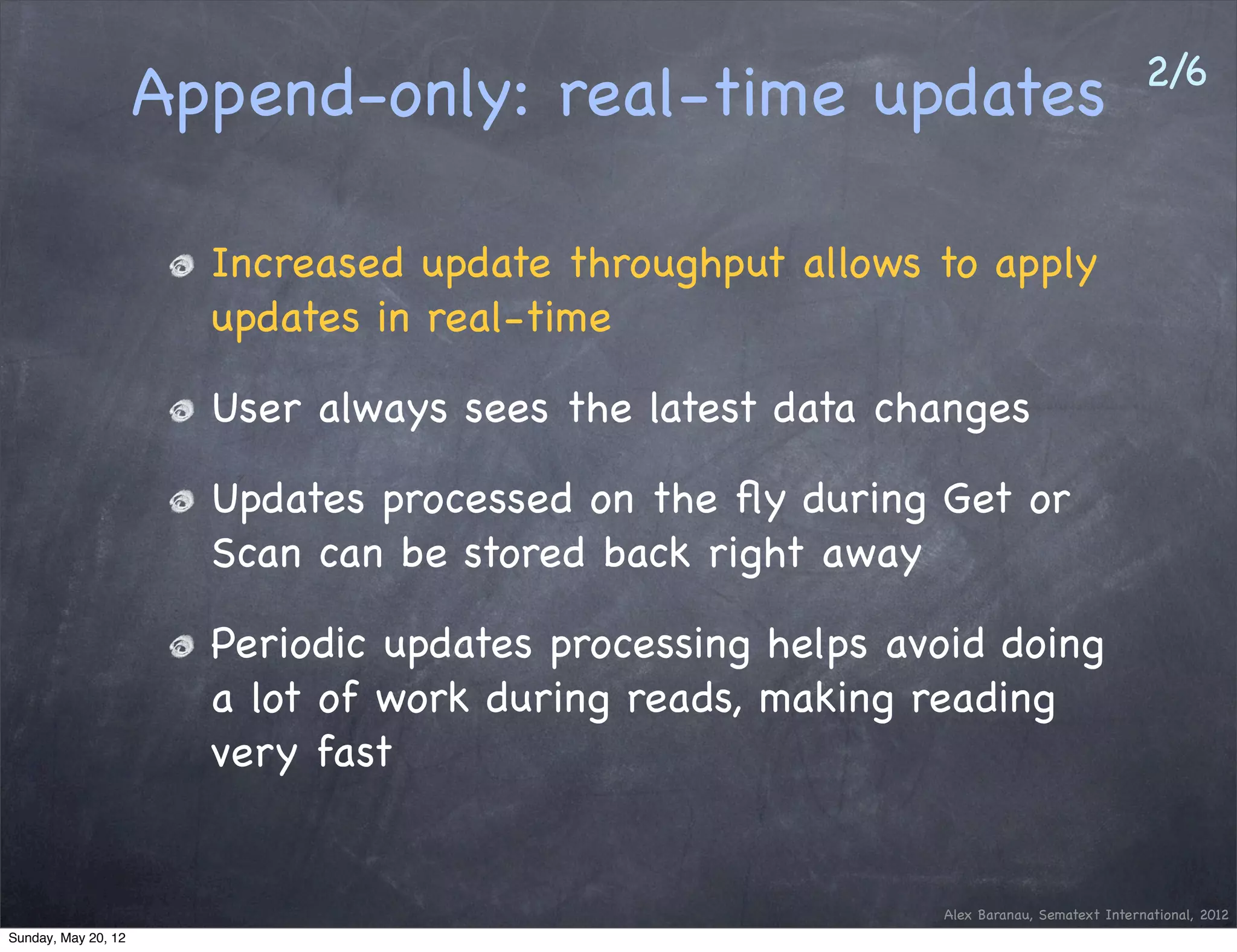 2/6
                     Append-only: real-time updates

                       Increased update throughput allows to apply
                       updates in real-time

                       User always sees the latest data changes

                       Updates processed on the ﬂy during Get or
                       Scan can be stored back right away

                       Periodic updates processing helps avoid doing
                       a lot of work during reads, making reading
                       very fast


                                                           Alex Baranau, Sematext International, 2012
Sunday, May 20, 12
 
